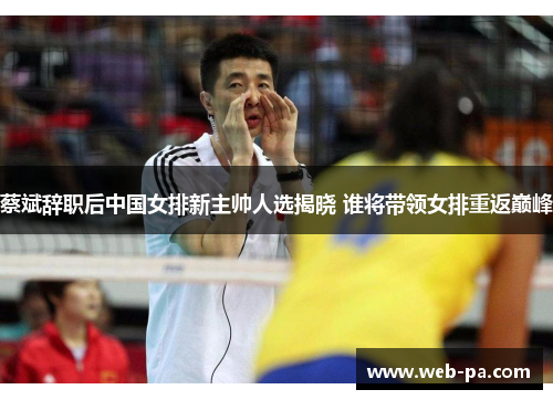 蔡斌辞职后中国女排新主帅人选揭晓 谁将带领女排重返巅峰