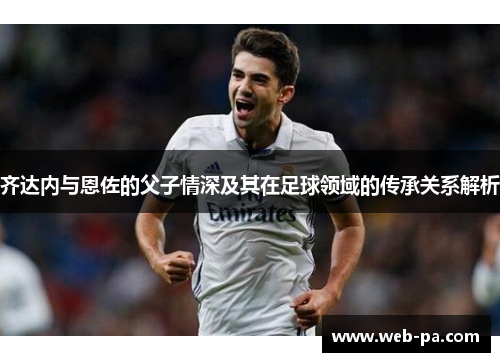 齐达内与恩佐的父子情深及其在足球领域的传承关系解析 齐达内与恩佐的父子情深及其在足球领域的传承关系解析