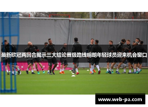 最新欧冠两回合揭示三大结论晋级路线明朗年轻球员迎来机会窗口 最新欧冠两回合揭示三大结论晋级路线明朗年轻球员迎来机会窗口