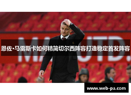 恩佐·马雷斯卡如何精简切尔西阵容打造稳定首发阵容 恩佐·马雷斯卡如何精简切尔西阵容打造稳定首发阵容